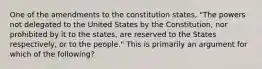 One of the amendments to the constitution states, "The powers not delegated to the United States by the Constitution, nor prohibited by it to the states, are reserved to the States respectively, or to the people." This is primarily an argument for which of the following?