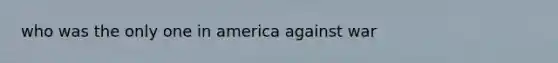 who was the only one in america against war