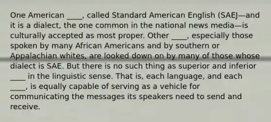 One American ____, called Standard American English (SAEJ—and it is a dialect, the one common in the national news media—is culturally accepted as most proper. Other ____, especially those spoken by many African Americans and by southern or Appalachian whites, are looked down on by many of those whose dialect is SAE. But there is no such thing as superior and inferior ____ in the linguistic sense. That is, each language, and each ____, is equally capable of serving as a vehicle for communicating the messages its speakers need to send and receive.