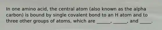 In one amino acid, the central atom (also known as the alpha carbon) is bound by single covalent bond to an H atom and to three other groups of atoms, which are ______, ______, and _____.