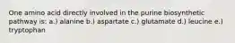 One amino acid directly involved in the purine biosynthetic pathway is: a.) alanine b.) aspartate c.) glutamate d.) leucine e.) tryptophan