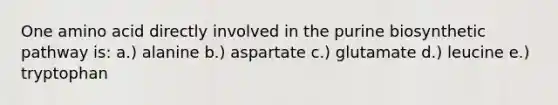 One amino acid directly involved in the purine biosynthetic pathway is: a.) alanine b.) aspartate c.) glutamate d.) leucine e.) tryptophan