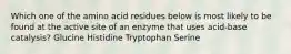 Which one of the amino acid residues below is most likely to be found at the active site of an enzyme that uses acid-base catalysis? Glucine Histidine Tryptophan Serine