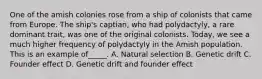 One of the amish colonies rose from a ship of colonists that came from Europe. The ship's captian, who had polydactyly, a rare dominant trait, was one of the original colonists. Today, we see a much higher frequency of polydactyly in the Amish population. This is an example of_____. A. Natural selection B. Genetic drift C. Founder effect D. Genetic drift and founder effect