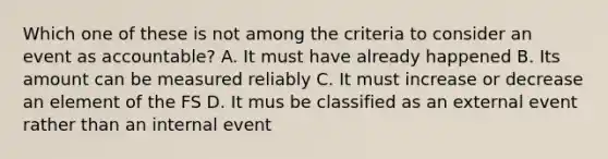 Which one of these is not among the criteria to consider an event as accountable? A. It must have already happened B. Its amount can be measured reliably C. It must increase or decrease an element of the FS D. It mus be classified as an external event rather than an internal event