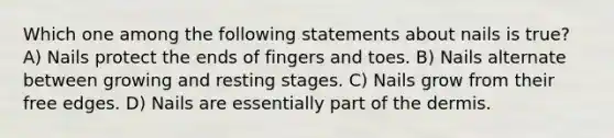 Which one among the following statements about nails is true? A) Nails protect the ends of fingers and toes. B) Nails alternate between growing and resting stages. C) Nails grow from their free edges. D) Nails are essentially part of the dermis.