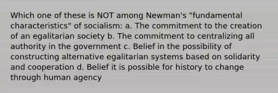 Which one of these is NOT among Newman's "fundamental characteristics" of socialism: a. The commitment to the creation of an egalitarian society b. The commitment to centralizing all authority in the government c. Belief in the possibility of constructing alternative egalitarian systems based on solidarity and cooperation d. Belief it is possible for history to change through human agency