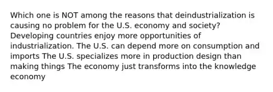 Which one is NOT among the reasons that deindustrialization is causing no problem for the U.S. economy and society? Developing countries enjoy more opportunities of industrialization. The U.S. can depend more on consumption and imports The U.S. specializes more in production design than making things The economy just transforms into the knowledge economy