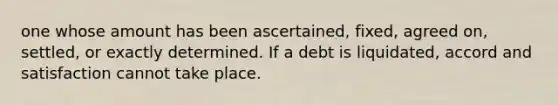 one whose amount has been ascertained, fixed, agreed on, settled, or exactly determined. If a debt is liquidated, accord and satisfaction cannot take place.