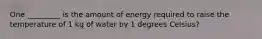 One _________ is the amount of energy required to raise the temperature of 1 kg of water by 1 degrees Celsius?