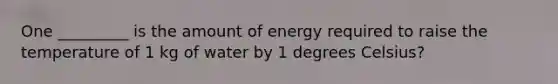 One _________ is the amount of energy required to raise the temperature of 1 kg of water by 1 degrees Celsius?