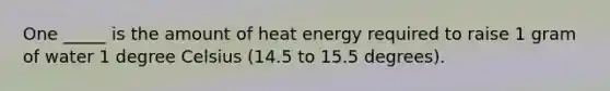 One _____ is the amount of heat energy required to raise 1 gram of water 1 degree Celsius (14.5 to 15.5 degrees).