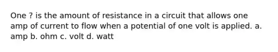 One ? is the amount of resistance in a circuit that allows one amp of current to flow when a potential of one volt is applied. a. amp b. ohm c. volt d. watt