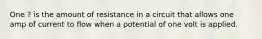 One ? is the amount of resistance in a circuit that allows one amp of current to flow when a potential of one volt is applied.