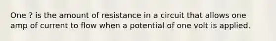 One ? is the amount of resistance in a circuit that allows one amp of current to flow when a potential of one volt is applied.