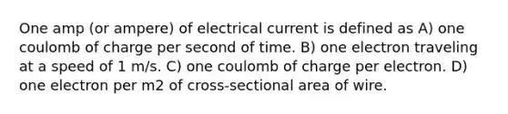 One amp (or ampere) of electrical current is defined as A) one coulomb of charge per second of time. B) one electron traveling at a speed of 1 m/s. C) one coulomb of charge per electron. D) one electron per m2 of cross-sectional area of wire.