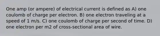 One amp (or ampere) of electrical current is defined as A) one coulomb of charge per electron. B) one electron traveling at a speed of 1 m/s. C) one coulomb of charge per second of time. D) one electron per m2 of cross-sectional area of wire.