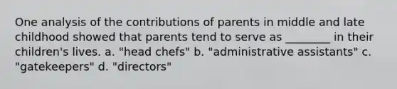 One analysis of the contributions of parents in middle and late childhood showed that parents tend to serve as ________ in their children's lives. a. "head chefs" b. "administrative assistants" c. "gatekeepers" d. "directors"