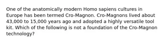 One of the anatomically modern <a href='https://www.questionai.com/knowledge/k9aqcXDhxN-homo-sapiens' class='anchor-knowledge'>homo sapiens</a> cultures in Europe has been termed Cro-Magnon. Cro-Magnons lived about 43,000 to 15,000 years ago and adopted a highly versatile tool kit. Which of the following is not a foundation of the Cro-Magnon technology?