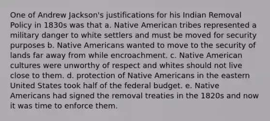 One of Andrew Jackson's justifications for his Indian Removal Policy in 1830s was that a. Native American tribes represented a military danger to white settlers and must be moved for security purposes b. Native Americans wanted to move to the security of lands far away from while encroachment. c. Native American cultures were unworthy of respect and whites should not live close to them. d. protection of Native Americans in the eastern United States took half of the federal budget. e. Native Americans had signed the removal treaties in the 1820s and now it was time to enforce them.