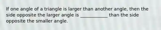 If one angle of a triangle is larger than another angle, then the side opposite the larger angle is ____________ than the side opposite the smaller angle.