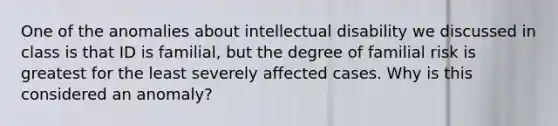 One of the anomalies about intellectual disability we discussed in class is that ID is familial, but the degree of familial risk is greatest for the least severely affected cases. Why is this considered an anomaly?