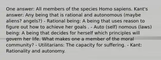 One answer: All members of the species Homo sapiens. Kant's answer: Any being that is rational and autonomous (maybe aliens? angels?) - Rational being: A being that uses reason to figure out how to achieve her goals . - Auto (self) nomous (laws) being: A being that decides for herself which principles will govern her life. What makes one a member of the moral community? - Utilitarians: The capacity for suffering. - Kant: Rationality and autonomy.