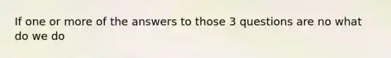 If one or more of the answers to those 3 questions are no what do we do