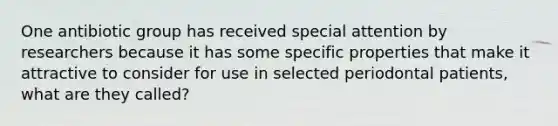 One antibiotic group has received special attention by researchers because it has some specific properties that make it attractive to consider for use in selected periodontal patients, what are they called?
