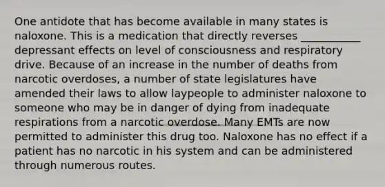 One antidote that has become available in many states is naloxone. This is a medication that directly reverses ___________ depressant effects on level of consciousness and respiratory drive. Because of an increase in the number of deaths from narcotic overdoses, a number of state legislatures have amended their laws to allow laypeople to administer naloxone to someone who may be in danger of dying from inadequate respirations from a narcotic overdose. Many EMTs are now permitted to administer this drug too. Naloxone has no effect if a patient has no narcotic in his system and can be administered through numerous routes.