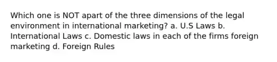 Which one is NOT apart of the three dimensions of the legal environment in international marketing? a. U.S Laws b. International Laws c. Domestic laws in each of the firms foreign marketing d. Foreign Rules