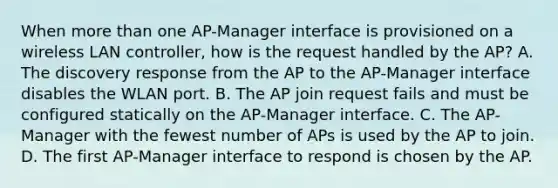 When more than one AP-Manager interface is provisioned on a wireless LAN controller, how is the request handled by the AP? A. The discovery response from the AP to the AP-Manager interface disables the WLAN port. B. The AP join request fails and must be configured statically on the AP-Manager interface. C. The AP-Manager with the fewest number of APs is used by the AP to join. D. The first AP-Manager interface to respond is chosen by the AP.