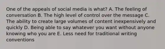 One of the appeals of social media is what? A. The feeling of conversation B. The high level of control over the message C. The ability to create large volumes of content inexpensively and quickly D. Being able to say whatever you want without anyone knowing who you are E. Less need for traditional writing conventions