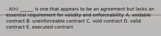 . A(n) ______ is one that appears to be an agreement but lacks an essential requirement for validity and enforceability. A. voidable contract B. unenforceable contract C. void contract D. valid contract E. executed contract