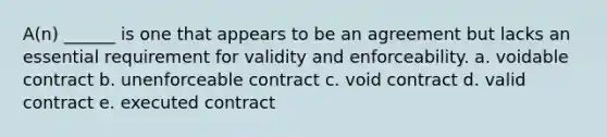 A(n) ______ is one that appears to be an agreement but lacks an essential requirement for validity and enforceability. a. voidable contract b. unenforceable contract c. void contract d. valid contract e. executed contract