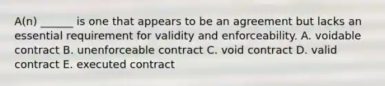 A(n) ______ is one that appears to be an agreement but lacks an essential requirement for validity and enforceability. A. voidable contract B. unenforceable contract C. void contract D. valid contract E. executed contract