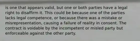 is one that appears valid, but one or both parties have a legal right to disaffirm it. This could be because one of the parties lacks legal competence, or because there was a mistake or misrepresentation, causing a failure of reality in consent. The contract is voidable by the incompetent or misled party but enforceable against the other party.