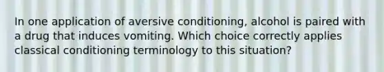 In one application of aversive conditioning, alcohol is paired with a drug that induces vomiting. Which choice correctly applies classical conditioning terminology to this situation?