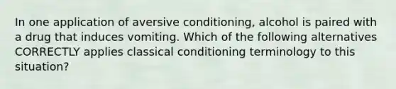 In one application of aversive conditioning, alcohol is paired with a drug that induces vomiting. Which of the following alternatives CORRECTLY applies classical conditioning terminology to this situation?