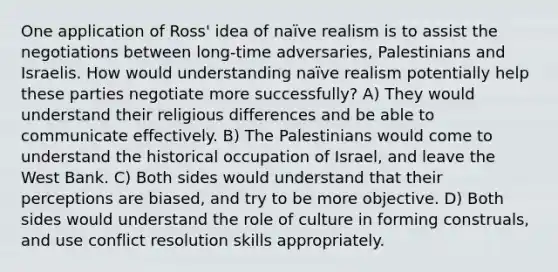 One application of Ross' idea of naïve realism is to assist the negotiations between long-time adversaries, Palestinians and Israelis. How would understanding naïve realism potentially help these parties negotiate more successfully? A) They would understand their religious differences and be able to communicate effectively. B) The Palestinians would come to understand the historical occupation of Israel, and leave the West Bank. C) Both sides would understand that their perceptions are biased, and try to be more objective. D) Both sides would understand the role of culture in forming construals, and use conflict resolution skills appropriately.