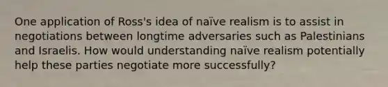 One application of Ross's idea of naïve realism is to assist in negotiations between longtime adversaries such as Palestinians and Israelis. How would understanding naïve realism potentially help these parties negotiate more successfully?