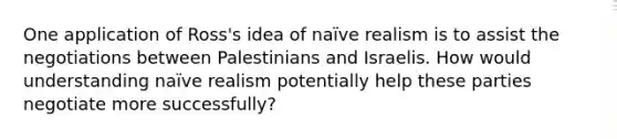 One application of Ross's idea of naïve realism is to assist the negotiations between Palestinians and Israelis. How would understanding naïve realism potentially help these parties negotiate more successfully?