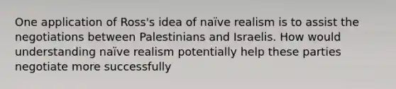 One application of Ross's idea of naïve realism is to assist the negotiations between Palestinians and Israelis. How would understanding naïve realism potentially help these parties negotiate more successfully