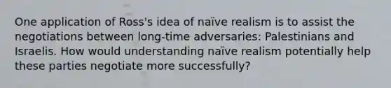 One application of Ross's idea of naïve realism is to assist the negotiations between long-time adversaries: Palestinians and Israelis. How would understanding naïve realism potentially help these parties negotiate more successfully?