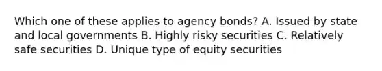 Which one of these applies to agency bonds? A. Issued by state and local governments B. Highly risky securities C. Relatively safe securities D. Unique type of equity securities