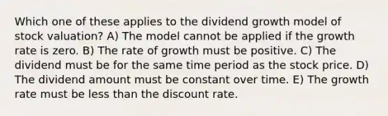 Which one of these applies to the dividend growth model of stock valuation? A) The model cannot be applied if the growth rate is zero. B) The rate of growth must be positive. C) The dividend must be for the same time period as the stock price. D) The dividend amount must be constant over time. E) The growth rate must be less than the discount rate.