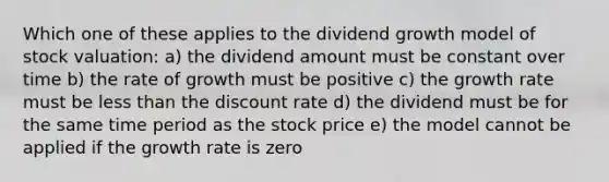 Which one of these applies to the dividend growth model of stock valuation: a) the dividend amount must be constant over time b) the rate of growth must be positive c) the growth rate must be less than the discount rate d) the dividend must be for the same time period as the stock price e) the model cannot be applied if the growth rate is zero