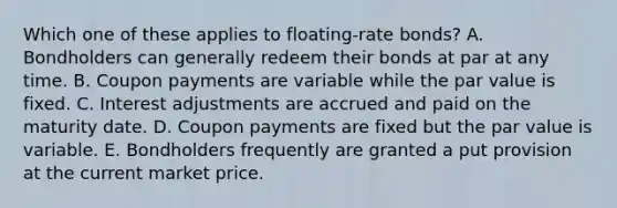 Which one of these applies to floating-rate bonds? A. Bondholders can generally redeem their bonds at par at any time. B. Coupon payments are variable while the par value is fixed. C. Interest adjustments are accrued and paid on the maturity date. D. Coupon payments are fixed but the par value is variable. E. Bondholders frequently are granted a put provision at the current market price.