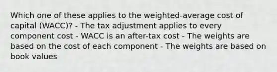 Which one of these applies to the weighted-average cost of capital (WACC)? - The tax adjustment applies to every component cost - WACC is an after-tax cost - The weights are based on the cost of each component - The weights are based on book values