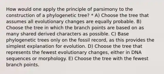 How would one apply the principle of parsimony to the construction of a phylogenetic tree? * A) Choose the tree that assumes all evolutionary changes are equally probable. B) Choose the tree in which the branch points are based on as many shared derived characters as possible. C) Base phylogenetic trees only on the fossil record, as this provides the simplest explanation for evolution. D) Choose the tree that represents the fewest evolutionary changes, either in DNA sequences or morphology. E) Choose the tree with the fewest branch points.